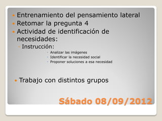  Entrenamiento del pensamiento lateral
 Retomar la pregunta 4
 Actividad de identificación de
  necesidades:
    ◦ Instrucción:
                Analizar las imágenes
                Identificar la necesidad social
                Proponer soluciones a esa necesidad




   Trabajo con distintos grupos


                     Sábado 08/09/2012
 