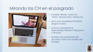 Mirando las CH en el posgrado
• Modelo híbrido: Todos en
“línea” (presencial y distancia)
• ¿Por qué modalidad híbrida?:
Llegar a todos
• ¿Cómo adaptarse al
Aprendizaje Híbrido?: Repensar
y Planear
• Modelo de enseñanza del
docente: Talón de Aquiles del
Modelo
 