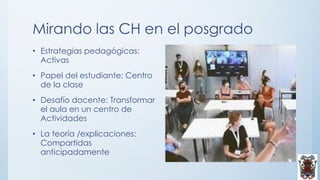 Mirando las CH en el posgrado
• Estrategias pedagógicas:
Activas
• Papel del estudiante: Centro
de la clase
• Desafío docente: Transformar
el aula en un centro de
Actividades
• La teoría /explicaciones:
Compartidas
anticipadamente
 