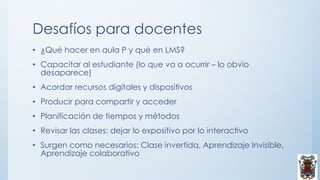 Desafíos para docentes
• ¿Qué hacer en aula P y qué en LMS?
• Capacitar al estudiante (lo que va a ocurrir – lo obvio
desaparece)
• Acordar recursos digitales y dispositivos
• Producir para compartir y acceder
• Planificación de tiempos y métodos
• Revisar las clases: dejar lo expositivo por lo interactivo
• Surgen como necesarios: Clase invertida, Aprendizaje Invisible,
Aprendizaje colaborativo
 