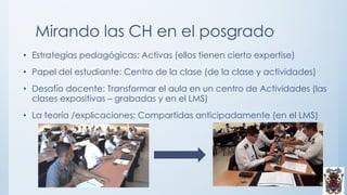 Mirando las CH en el posgrado
• Estrategias pedagógicas: Activas (ellos tienen cierto expertise)
• Papel del estudiante: Centro de la clase (de la clase y actividades)
• Desafío docente: Transformar el aula en un centro de Actividades (las
clases expositivas – grabadas y en el LMS)
• La teoría /explicaciones: Compartidas anticipadamente (en el LMS)
 