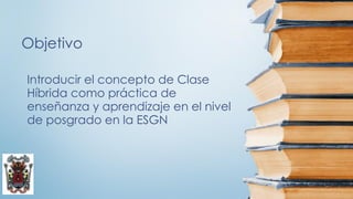 Objetivo
Introducir el concepto de Clase
Híbrida como práctica de
enseñanza y aprendizaje en el nivel
de posgrado en la ESGN
 