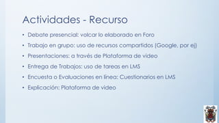 Actividades - Recurso
• Debate presencial: volcar lo elaborado en Foro
• Trabajo en grupo: uso de recursos compartidos (Google, por ej)
• Presentaciones: a través de Plataforma de video
• Entrega de Trabajos: uso de tareas en LMS
• Encuesta o Evaluaciones en línea: Cuestionarios en LMS
• Explicación: Plataforma de video
 