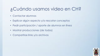 ¿Cuándo usamos video en CH?
• Contactar alumnos
• Explicar algún aspecto y/o rescatar conceptos
• Pedir participación / aporte de alumnos en línea
• Mostrar producciones (de todos)
• Compartirse links y/o archivos
 