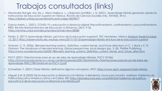 Trabajos consultados (links)
• Hernández Rangel, Ma. De J., Nieto Malpica, J., y Bajonero Santillán, J. N. (2021). Aprendizaje híbrido generado desde las
Instituciones de Educación Superior en México. Revista de Ciencias Sociales (Ve), XXVII(4), 49-61.
https://dialnet.unirioja.es/servlet/articulo?codigo=8229877
• García Aretio, L. (2021). COVID-19 y educación a distancia digital: Preconfinamiento, confinamiento y posconfinamiento.
RIED. Revista Iberoamericana de Educación a Distancia, 24(1), 9-32.
https://revistas.uned.es/index.php/ried/article/view/28080
• Fredin, E. (2017) Aprendizaje híbrido: ¿el futuro de la educación superior?. TEC Monterrey. México Esteban FredinOctober
13, 2017 https://observatorio.tec.mx/edu-news/2017/10/13/aprendizaje-hibrido-el-futuro-de-la-educacion-superior
• Graham, C. R. (2006). Blended learning systems. Definition, current trends, and future directions. In C. J. Bonk y C. R.
Graham. The handbook of blended learning: Global perspectives, local designs (pp. 3-18). Pfeiffer Publishing
https://www.academia.edu/563281/Blended_learning_systems_Definition_current_trends_and_future_directions
• PUCV (2021) Orientaciones para el uso de salas de aprendizaje híbridas. PUCV (Chile)
https://innovaciondocente.ucv.cl/wp-content/uploads/2021/06/MANUAL-Orientaciones-para-el-uso-de-Salas-de-
Aprendizaje-Hi%CC%81bridas-en-la-PUCV-2.pdf
• Schweitzer, F. (2021) Clase Híbrida: definamos algunos conceptos. AP21 https://www.ap21.org/post/clase-hibrida
• Miguel, E et al (2020) De la educación a distancia a la híbrida: 4 elementos clave para hacerla realidad. Hablemos de
Política Educativa América Latina y el Caribe. BID https://eduteka.icesi.edu.co/pdfdir/bid-hablemos-de-politica-
educativa-2-de-la-educacion-a-distancia-a-la-hibrida.pdf
 