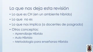 Lo que nos deja esta revisión
• Lo que es CH (en un ambiente híbrido)
• Lo que no es
• Lo que nos implica (a docentes de posgrado)
• Otros conceptos:
– Aprendizaje Híbrido
– Aula Híbrida
– Metodología para enseñanza Híbrida
 