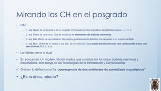 Mirando las CH en el posgrado
• RAE:
– 1. adj. Dicho de un animal o de un vegetal: Procreado por dos individuos de distinta especie. U. t. c. s.
– 2. adj. Dicho de una cosa: Que es producto de elementos de distinta naturaleza.
– 3. adj. Biol. Dicho de un individuo: De padres genéticamente distintos con respecto a un mismo carácter.
– 4. adj. Mec. Dicho de un motor y, por ext., de un vehículo: Que puede funcionar tanto con combustible como con
electricidad. U. t. c. s. m.
• Lo híbrido como lo dual
• En educación: Un modelo híbrido implica que combina los formatos digitales (en línea) y
presenciales, con apoyo de las Tecnologías de la Información y Comunicación.
• Graham lo define como ”la convergencia de dos ambientes de aprendizaje arquetípicos”
• ¿Es la única mirada?
 