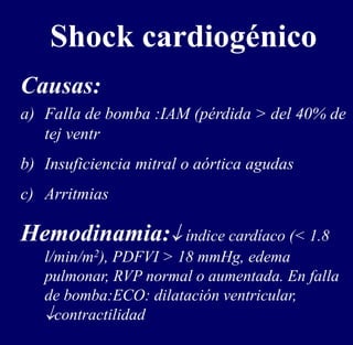 a) Falla de bomba :IAM (pérdida > del 40% de
tej ventr
b) Insuficiencia mitral o aórtica agudas
c) Arritmias
Hemodinamia: índice cardíaco (< 1.8
l/min/m2), PDFVI > 18 mmHg, edema
pulmonar, RVP normal o aumentada. En falla
de bomba:ECO: dilatación ventricular,
contractilidad
Shock cardiogénico
Causas:
 