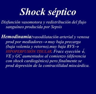 Shock séptico
Disfunción vasomotora y redistribución del flujo
sanguíneo producida por Sepsis
Hemodinamia:vasodilatación arterial y venosa
prod por mediadores muy baja precarga
(baja volemia y retorno),muy baja RVS
HIPOPERFUSIÓN TISULAR. Fracc eyección ,
VE y GC aumentados al comienzo (diferencia
con shock cardiogénico) pero finalmente se
prod depresión de la contractilidad miocárdica.
 