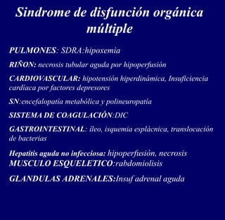 Sindrome de disfunción orgánica
múltiple
PULMONES: SDRA:hipoxemia
RIÑON: necrosis tubular aguda por hipoperfusión
CARDIOVASCULAR: hipotensión hiperdinámica, Insuficiencia
cardíaca por factores depresores
SN:encefalopatía metabólica y polineuropatía
SISTEMA DE COAGULACIÓN:DIC
GASTROINTESTINAL: íleo, isquemia esplácnica, translocación
de bacterias
Hepatitis aguda no infecciosa: hipoperfusión, necrosis
MUSCULO ESQUELETICO:rabdomiolisis
GLANDULAS ADRENALES:Insuf adrenal aguda
 