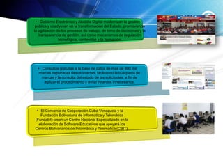 • Gobierno Electrónico y Alcaldía Digital modernizan la gestión
 pública y coadyuvan en la transformación del Estado, promoviendo
la agilización de los procesos de trabajo, de toma de decisiones y la
   transparencia de gestión, así como mecanismos de regulación
                tecnológica, contenidos y la formación.




  • Consultas gratuitas a la base de datos de más de 800 mil
   marcas registradas desde Internet, facilitando la búsqueda de
    marcas y la consulta del estado de las solicitudes, a fin de
     agilizar el procedimiento y evitar retardos innecesarios.




 • El Convenio de Cooperación Cuba-Venezuela y la
   Fundación Bolivariana de Informática y Telemática
(Fundabit) crean un Centro Nacional Especializado en la
  elaboración de Software Educativos que apoyará los
Centros Bolivarianos de Informática y Telemática (CBIT).
 