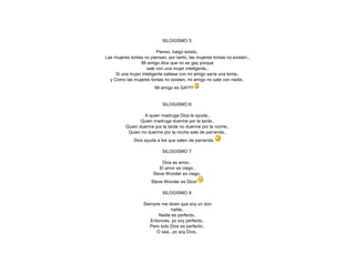SILOGISMO 5:
Pienso, luego existo..
Las mujeres tontas no piensan, por tanto, las mujeres tontas no existen..
Mi amigo dice que no es gay porque
sale con una mujer inteligente..
Si una mujer inteligente saliese con mi amigo sería una tonta..
y Como las mujeres tontas no existen, mi amigo no sale con nadie..
Mi amigo es GAY!!!

SILOGISMO 6:
A quien madruga Dios le ayuda..
Quien madruga duerme por la tarde..
Quien duerme por la tarde no duerme por la noche..
Quien no duerme por la noche sale de parranda..
Dios ayuda a los que salen de parranda.
SILOGISMO 7:
Dios es amor..
El amor es ciego..
Steve Wonder es ciego..
Steve Wonder es Dios!
SILOGISMO 8:
Siempre me dicen que soy un don
nadie..
Nadie es perfecto..
Entonces, yo soy perfecto..
Pero solo Dios es perfecto..
O sea...yo soy Dios..

 