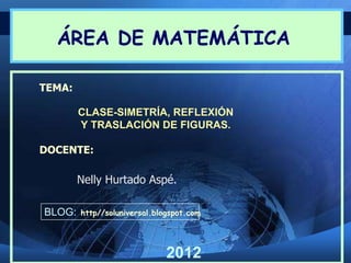 ÁREA DE MATEMÁTICA

TEMA:

        CLASE-SIMETRÍA, REFLEXIÓN
        Y TRASLACIÓN DE FIGURAS.

DOCENTE:

        Nelly Hurtado Aspé.

BLOG:   http//soluniversal.blogspot.com




                              2012
 