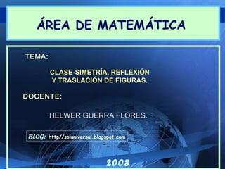 ÁREA DE MATEMÁTICA
TEMA:
CLASE-SIMETRÍA, REFLEXIÓN
Y TRASLACIÓN DE FIGURAS.
DOCENTE:

HELWER GUERRA FLORES.
BLOG:

http//soluniversal.blogspot.com

2008

 