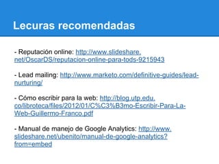 Lecuras recomendadas
- Reputación online: http://www.slideshare.
net/OscarDS/reputacion-online-para-tods-9215943
- Lead mailing: http://www.marketo.com/definitive-guides/lead-
nurturing/
- Cómo escribir para la web: http://blog.utp.edu.
co/libroteca/files/2012/01/C%C3%B3mo-Escribir-Para-La-
Web-Guillermo-Franco.pdf
- Manual de manejo de Google Analytics: http://www.
slideshare.net/ubenito/manual-de-google-analytics?
from=embed
 