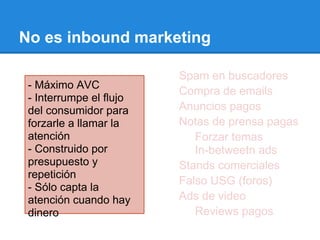 SEO Spam en buscadores
Listas de correo Compra de emails
Contenido único Anuncios pagos
Prensa y relaciones públicas Notas de prensa pagas
Liderazgo e influencia Forzar temas
Blogging In-betweetn ads
Conferencias Stands comerciales
WOM Falso USG (foros)
Contenido en video Ads de video
Reviews naturales Reviews pagos
No es inbound marketing
- Máximo AVC
- Interrumpe el flujo
del consumidor para
forzarle a llamar la
atención
- Construido por
presupuesto y
repetición
- Sólo capta la
atención cuando hay
dinero
 