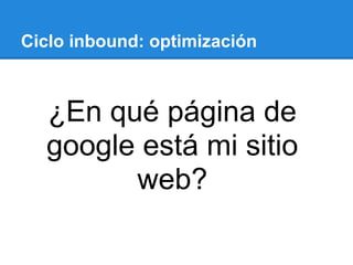 Ciclo inbound: optimización
¿En qué página de
google está mi sitio
web?
 