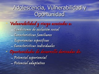 Adolescencia, Vulnerabilidad y Oportunidad Vulnerabilidad y riesgo asociados a: Condiciones de exclusión social Características familiares Experiencias específicas Características individuales Oportunidades de desarrollo derivadas de: Potencial experiencial Potencial adaptativo 