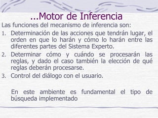 ...Motor de Inferencia
Las funciones del mecanismo de inferencia son:
1. Determinación de las acciones que tendrán lugar, el
orden en que lo harán y cómo lo harán entre las
diferentes partes del Sistema Experto.
2. Determinar cómo y cuándo se procesarán las
reglas, y dado el caso también la elección de qué
reglas deberán procesarse.
3. Control del diálogo con el usuario.
En este ambiente es fundamental el tipo de
búsqueda implementado
 