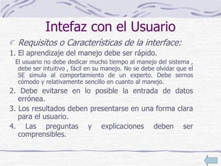 Intefaz con el Usuario
Requisitos o Características de la interface:
1. El aprendizaje del manejo debe ser rápido.
El usuario no debe dedicar mucho tiempo al manejo del sistema ,
debe ser intuitivo , fácil en su manejo. No se debe olvidar que el
SE simula al comportamiento de un experto. Debe sernos
cómodo y relativamente sencillo en cuanto al manejo.
2. Debe evitarse en lo posible la entrada de datos
errónea.
3. Los resultados deben presentarse en una forma clara
para el usuario.
4. Las preguntas y explicaciones deben ser
comprensibles.
 