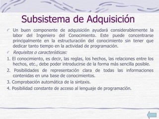 Subsistema de Adquisición
Un buen componente de adquisición ayudará considerablemente la
labor del Ingeniero del Conocimiento. Este puede concentrarse
principalmente en la estructuración del conocimiento sin tener que
dedicar tanto tiempo en la actividad de programación.
Requisitos o características:
1. El conocimiento, es decir, las reglas, los hechos, las relaciones entre los
hechos, etc., debe poder introducirse de la forma más sencilla posible.
2. Posibilidades de representación clara de todas las informaciones
contenidas en una base de conocimientos.
3. Comprobación automática de la sintaxis.
4. Posibilidad constante de acceso al lenguaje de programación.
 