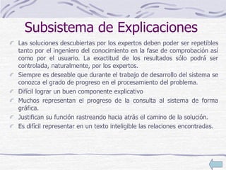 Subsistema de Explicaciones
Las soluciones descubiertas por los expertos deben poder ser repetibles
tanto por el ingeniero del conocimiento en la fase de comprobación así
como por el usuario. La exactitud de los resultados sólo podrá ser
controlada, naturalmente, por los expertos.
Siempre es deseable que durante el trabajo de desarrollo del sistema se
conozca el grado de progreso en el procesamiento del problema.
Difícil lograr un buen componente explicativo
Muchos representan el progreso de la consulta al sistema de forma
gráfica.
Justifican su función rastreando hacia atrás el camino de la solución.
Es difícil representar en un texto inteligible las relaciones encontradas.
 