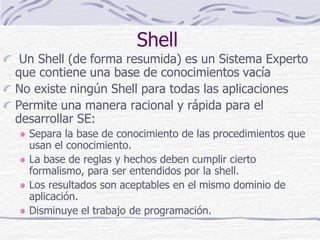 Shell
Un Shell (de forma resumida) es un Sistema Experto
que contiene una base de conocimientos vacía
No existe ningún Shell para todas las aplicaciones
Permite una manera racional y rápida para el
desarrollar SE:
Separa la base de conocimiento de las procedimientos que
usan el conocimiento.
La base de reglas y hechos deben cumplir cierto
formalismo, para ser entendidos por la shell.
Los resultados son aceptables en el mismo dominio de
aplicación.
Disminuye el trabajo de programación.
 