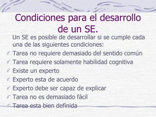 Condiciones para el desarrollo
de un SE.
Un SE es posible de desarrollar si se cumple cada
una de las siguientes condiciones:
Tarea no requiere demasiado del sentido común
Tarea requiere solamente habilidad cognitiva
Existe un experto
Experto esta de acuerdo
Experto debe ser capaz de explicar
Tarea no es demasiado fácil
Tarea esta bien definida
 