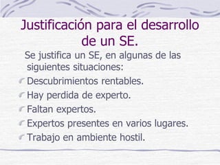 Justificación para el desarrollo
de un SE.
Se justifica un SE, en algunas de las
siguientes situaciones:
Descubrimientos rentables.
Hay perdida de experto.
Faltan expertos.
Expertos presentes en varios lugares.
Trabajo en ambiente hostil.
 