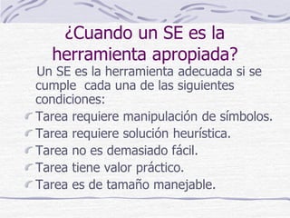 ¿Cuando un SE es la
herramienta apropiada?
Un SE es la herramienta adecuada si se
cumple cada una de las siguientes
condiciones:
Tarea requiere manipulación de símbolos.
Tarea requiere solución heurística.
Tarea no es demasiado fácil.
Tarea tiene valor práctico.
Tarea es de tamaño manejable.
 