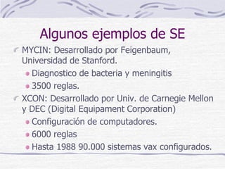 Algunos ejemplos de SE
MYCIN: Desarrollado por Feigenbaum,
Universidad de Stanford.
Diagnostico de bacteria y meningitis
3500 reglas.
XCON: Desarrollado por Univ. de Carnegie Mellon
y DEC (Digital Equipament Corporation)
Configuración de computadores.
6000 reglas
Hasta 1988 90.000 sistemas vax configurados.
 