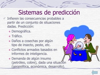 Sistemas de predicción
Infieren las consecuencias probables a
partir de un conjunto de situaciones
dadas. Predicción:
Demográfica.
Tráfico.
Daños a cosechas por algún
tipo de insecto, peste, etc.
Conflictos armados basados en
informes de inteligencia.
Demanda de algún insumo
(petróleo, cobre), dada una situación
(geopolítica, económica, desarrollo).
 