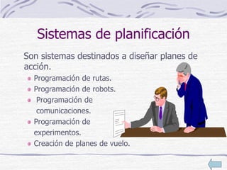 Sistemas de planificación
Son sistemas destinados a diseñar planes de
acción.
Programación de rutas.
Programación de robots.
Programación de
comunicaciones.
Programación de
experimentos.
Creación de planes de vuelo.
 