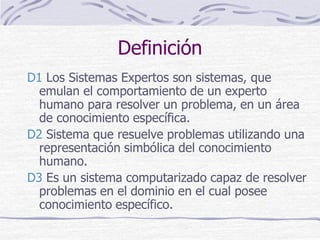 Definición
D1 Los Sistemas Expertos son sistemas, que
emulan el comportamiento de un experto
humano para resolver un problema, en un área
de conocimiento específica.
D2 Sistema que resuelve problemas utilizando una
representación simbólica del conocimiento
humano.
D3 Es un sistema computarizado capaz de resolver
problemas en el dominio en el cual posee
conocimiento específico.
 