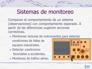 Sistemas de monitoreo
Comparan el comportamiento de un sistema
(observaciones) con comportamiento esperado. A
partir de las diferencias sugieren acciones
correctivas.
Monitorear lecturas de instrumentos para detectar
condiciones de fallas de
equipos industriales.
Detectar condiciones
favorables a accidentes.
Monitoreo de tráfico aéreo.
 
