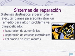 Sistemas de reparación
Sistemas destinados a desarrollar y
ejecutar planes para administrar un
remedio para algún problema ya
diagnosticado.
Reparación de automóviles.
Reparación de equipos electrónicos.
Calibración de instrumentos.
 