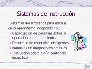 Sistemas de instrucción
Sistemas desarrollados para instruir
en el aprendizaje independiente.
Capacitación de personas sobre la
operación de equipamiento.
Desarrollo de manuales inteligentes.
Manuales de diagnósticos de fallas.
Instrucción sobre algún contenido
específico.
 