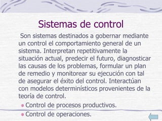 Sistemas de control
Son sistemas destinados a gobernar mediante
un control el comportamiento general de un
sistema. Interpretan repetitivamente la
situación actual, predecir el futuro, diagnosticar
las causas de los problemas, formular un plan
de remedio y monitorear su ejecución con tal
de asegurar el éxito del control. Interactúan
con modelos determinísticos provenientes de la
teoría de control.
Control de procesos productivos.
Control de operaciones.
 