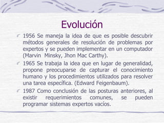 Evolución
1956 Se maneja la idea de que es posible descubrir
métodos generales de resolución de problemas por
expertos y se pueden implementar en un computador
(Marvin Minsky, Jhon Mac Carthy).
1965 Se trabaja la idea que en lugar de generalidad,
propone preocuparse de capturar el conocimiento
humano y los procedimientos utilizados para resolver
una tarea específica. (Edward Feigenbaum).
1987 Como conclusión de las posturas anteriores, al
existir requerimientos comunes, se pueden
programar sistemas expertos vacíos.
 