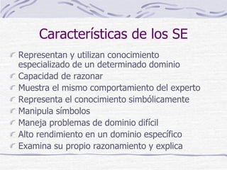 Características de los SE
Representan y utilizan conocimiento
especializado de un determinado dominio
Capacidad de razonar
Muestra el mismo comportamiento del experto
Representa el conocimiento simbólicamente
Manipula símbolos
Maneja problemas de dominio difícil
Alto rendimiento en un dominio específico
Examina su propio razonamiento y explica
 