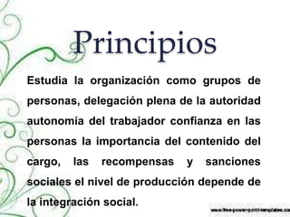 Principios
Estudia la organización como grupos de
personas, delegación plena de la autoridad
autonomía del trabajador confianza en las
personas la importancia del contenido del
cargo, las recompensas y sanciones
sociales el nivel de producción depende de
la integración social.
 