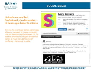 SOCIAL MEDIA

Linkedin es una Red
Profesional y lo demuestra…
tú tienes que hacer lo mismo
Por eso no es el lugar idóneo para relajar
el tono y compartir el mismo contenido
que por ejemplo, compartirías en FB. Se
trata de proyectar tu imagen profesional
dando la mejor cara para generar
confianza y demostrar tu valía.

CURSO EXPERTO UNIVERSITARIO EN MARKETING Y PUBLICIDAD EN INTERNET

 