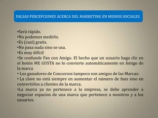 FALSAS PERCEPCIONES ACERCA DEL MARKETING EN MEDIOS SOCIALES


•Será rápido.
•No podemos medirlo.
•Es (casi) gratis.
•No pasa nada sino se usa.
•Es muy difícil
•Se confunde Fan con Amigo. El hecho que un usuario haga clic en
el botón ME GUSTA no lo convierte automáticamente en Amigo de
la marca
• Los ganadores de Concursos tampoco son amigos de las Marcas:
• La clave no está siempre en aumentar el número de fans sino en
convertirlos a clientes de la marca.
•La marca ya no pertenece a la empresa, se debe aprender a
negociar espacios de una marca que pertenece a nosotros y a los
usuarios.
 