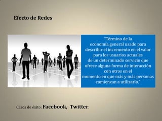 Efecto de Redes


                                             “Término de la
                                     economía general usado para
                                  describir el incremento en el valor
                                       para los usuarios actuales
                                   de un determinado servicio que
                                  ofrece alguna forma de interacción
                                             con otros en el
                                 momento en que más y más personas
                                        comienzan a utilizarlo.”




Casos de éxito: Facebook,   Twitter.
 