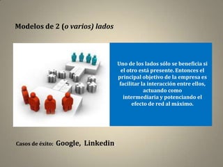 Modelos de 2 (o varios) lados



                                      Uno de los lados sólo se beneficia si
                                        el otro está presente. Entonces el
                                      principal objetivo de la empresa es
                                       facilitar la interacción entre ellos,
                                                  actuando como
                                         intermediaria y potenciando el
                                             efecto de red al máximo.




Casos de éxito:   Google, Linkedin.
 
