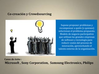 Co-creación y Crowdsourcing


                                     Supone proponer problemas y
                                    recompensar a quién (o quienes)
                                   solucionan el problema propuesto.
                                    Modelo de negocio participativo
                                   que utilizan las grandes empresas
                                      de software y tecnología para
                                      reducir costes del proceso de
                                      innovación, aprovechando el
                                   talento externo de la organización.



Casos de éxito :
Microsoft , Sony Corporation, Samsung Electronics, Philips
 