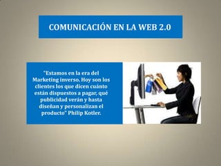 COMUNICACIÓN EN LA WEB 2.0




     "Estamos en la era del
Marketing inverso. Hoy son los
 clientes los que dicen cuánto
están dispuestos a pagar, qué
    publicidad verán y hasta
   diseñan y personalizan el
    producto" Philip Kotler.
 