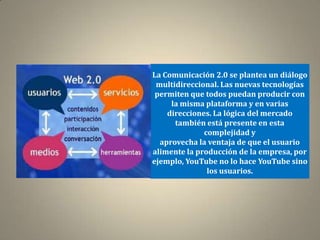 La Comunicación 2.0 se plantea un diálogo
 multidireccional. Las nuevas tecnologías
 permiten que todos puedan producir con
     la misma plataforma y en varias
    direcciones. La lógica del mercado
      también está presente en esta
              complejidad y
  aprovecha la ventaja de que el usuario
alimente la producción de la empresa, por
ejemplo, YouTube no lo hace YouTube sino
               los usuarios.
 