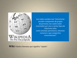 Las redes sociales son “estructuras
                                  sociales compuestas de grupos
                                   de personas, las cuales están
                               conectadas por uno o varios tipos de
                                          relaciones tales
                               como amistad, parentesco, intereses
                                    comunes o que comparten
                                          conocimientos”.




Wiki: Palabra Hawaina que significa “rápido”.
 