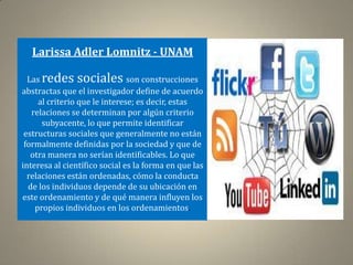 Larissa Adler Lomnitz - UNAM

  Las redes sociales son construcciones
abstractas que el investigador define de acuerdo
     al criterio que le interese; es decir, estas
   relaciones se determinan por algún criterio
      subyacente, lo que permite identificar
 estructuras sociales que generalmente no están
 formalmente definidas por la sociedad y que de
   otra manera no serían identificables. Lo que
interesa al científico social es la forma en que las
  relaciones están ordenadas, cómo la conducta
  de los individuos depende de su ubicación en
este ordenamiento y de qué manera influyen los
    propios individuos en los ordenamientos.
 